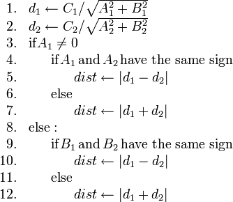 
\begin{array}{rl}
1. & d_1 \gets C_1/\sqrt{A_1^2+B_1^2} \\
2. & d_2 \gets C_2/\sqrt{A_2^2+B_2^2} \\
3. & \mathrm{if} A_1 \neq 0 \\
4. & \ \ \ \ \ \mathrm{if} A_1 \mathrm{\,and\,} A_2 \mathrm{\,have\ the\ same\ sign} \\
5. & \ \ \ \ \ \ \ \ \ \ dist \gets |d_1 - d_2| \\
6. & \ \ \ \ \ \mathrm{else} \\
7. & \ \ \ \ \ \ \ \ \ \ dist \gets |d_1 + d_2| \\
8. & \mathrm{else:} \\
9. & \ \ \ \ \ \mathrm{if} B_1 \mathrm{\,and\,} B_2 \mathrm{\,have\ the\ same\ sign} \\
10. & \ \ \ \ \ \ \ \ \ \ dist \gets |d_1 - d_2| \\
11. & \ \ \ \ \ \mathrm{else} \\
12. & \ \ \ \ \ \ \ \ \ \ dist \gets |d_1 + d_2|
\end{array}
