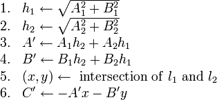 
\begin{array}{rl}
1. & h_1 \gets \sqrt{A_1^2+B_1^2} \\
2. & h_2 \gets \sqrt{A_2^2+B_2^2} \\
3. & A' \gets A_1 h_2 + A_2 h_1 \\
4. & B' \gets B_1 h_2 + B_2 h_1 \\
5. & (x,y) \gets \mathrm{\ intersection\ of\ } l_1 \mathrm{\ and\ } l_2 \\
6. & C' \gets -A'x-B'y
\end{array}
