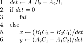 
\begin{array}{rl}
1. & det \gets A_1 B_2 - A_2 B_1 \\
2. & \mathrm{if}\ det = 0 \\
3. & \ \ \ \ \ \mathrm{fail} \\
4. & \mathrm{else} \\
5. & \ \ \ \ \ x \gets (B_1 C_2 - B_2 C_1)/det \\
6. & \ \ \ \ \ y \gets (A_2 C_1 - A_1 C_2)/det
\end{array}
