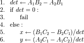 
\begin{array}{rl}
1. & det \gets A_1 B_2 - A_2 B_1 \\
2. & \mathrm{if}\ det = 0 : \\
3. & \ \ \ \ \ \mathrm{fail} \\
4. & \mathrm{else} : \\
5. & \ \ \ \ \ x \gets (B_1 C_2 - B_2 C_1)/det \\
6. & \ \ \ \ \ y \gets (A_2 C_1 - A_1 C_2)/det
\end{array}
