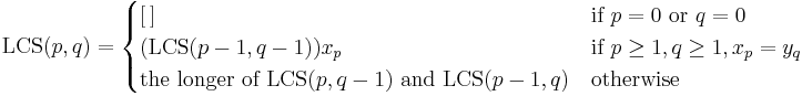 \operatorname{LCS}(p,q) =
\begin{cases}
[\,] & \text{if } p=0 \text{ or } q=0 \\
(\operatorname{LCS}(p-1,q-1))x_p & \text{if } p\geq 1, q \geq 1, x_p = y_q \\
\text{the longer of }\operatorname{LCS}(p,q-1)\text{ and }\operatorname{LCS}(p-1,q) & \text{otherwise}
\end{cases}